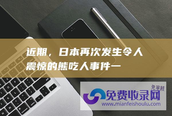 ! 近期，日本再次发生令人震惊的熊吃人事件！一具棕熊尸体内被发现人体残骸，经确认是一名登山的大学生。