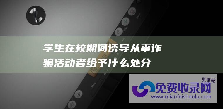 学生在校期间诱导从事诈骗活动者给予什么处分 (将在校生骗至废除楼房 教员帮你洗头 对她说 上海女教员 随后将1瓶硫酸泼向她…)