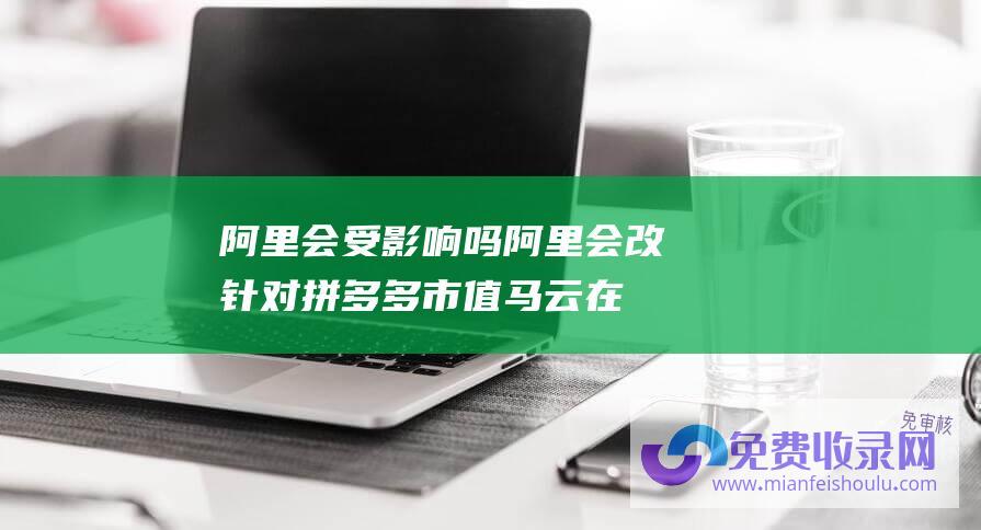 阿里会受影响吗 (阿里会改 针对拼多多市值 马云在阿里内网稀有发言 我坚信阿里会变)