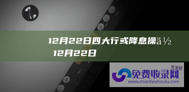 12月22日四大行或降息操作 (12月22日！刘涛 文咏珊等将亮相2023搜狐时尚盛典红毯现场 娜扎)