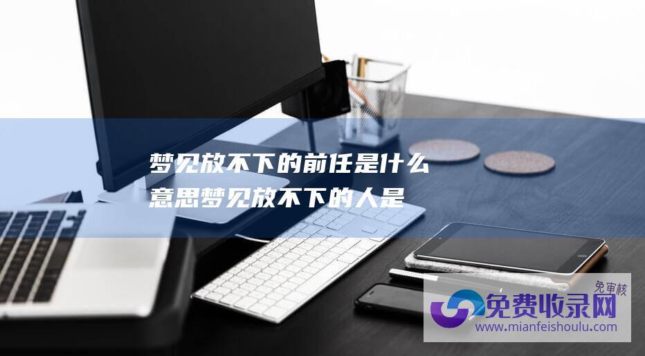 梦见放不下的前任是什么意思 (梦见放不下的人是什么意思-梦见放不下的人代表什么)