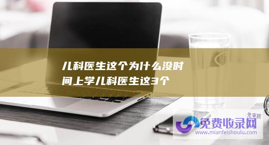 儿科医生这个为什么没时间上学 (儿科医生这3个提示必定要记住-孩子病情为什么老重复)