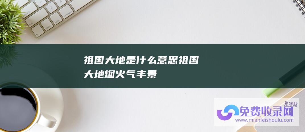 祖国大地是什么意思 (祖国大地-烟火气-丰-景正好-中传递经济运转踊跃信号)