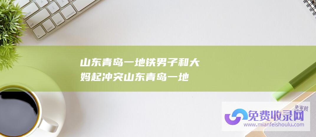 山东青岛一地铁男子和大妈起冲突 (山东青岛一地铁站建成近6年-为何迟迟未启用)