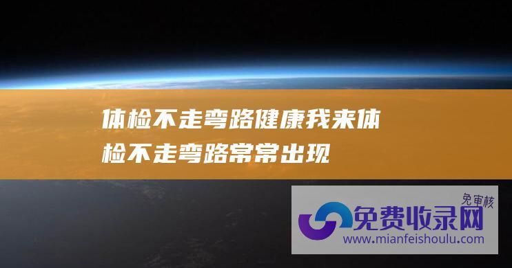 体检不走弯路 健康我来 (体检不走弯路-常常出现癌症的体检筛查方法-医生一次性性说清)