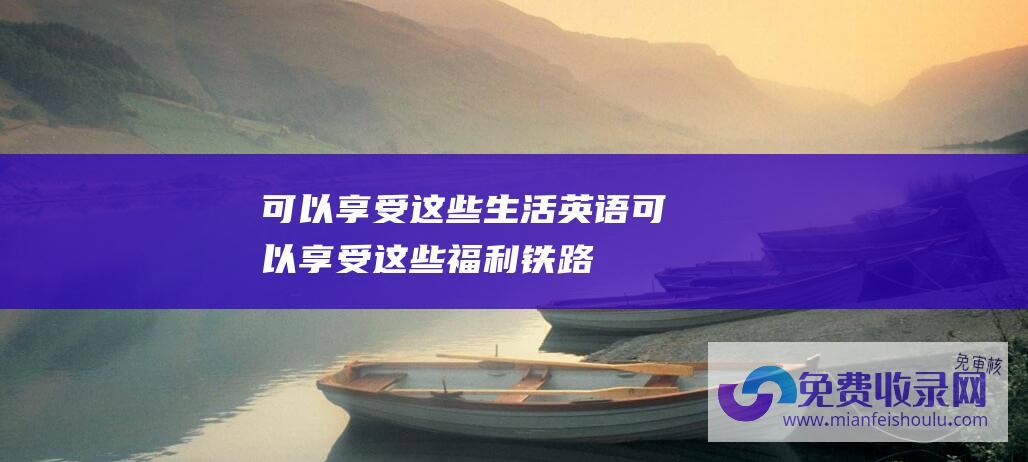 可以享受这些生活英语 (可以享受这些福利！ 铁路新规！60岁以上老人乘坐火车和高铁)