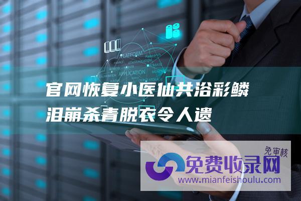 官网恢复小医仙共浴-彩鳞泪崩杀青-脱衣令人遗憾-萧炎拥抱遭删