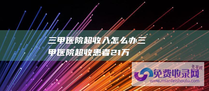 三甲医院超收入怎么办 (三甲医院超收患者21万医疗费-安徽省医疗保证局通报)