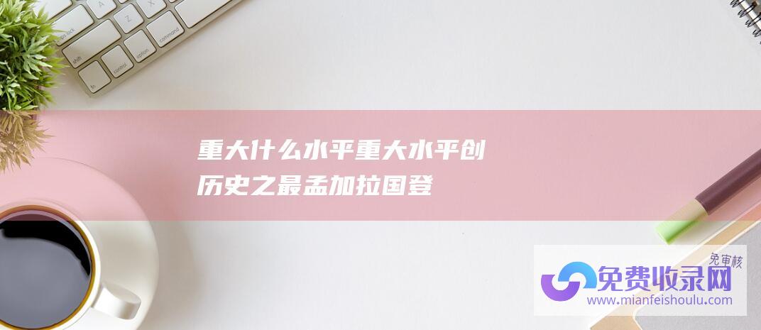 重大什么水平 (重大水平创历史之最-孟加拉国登革热疫情已致1628人死亡)