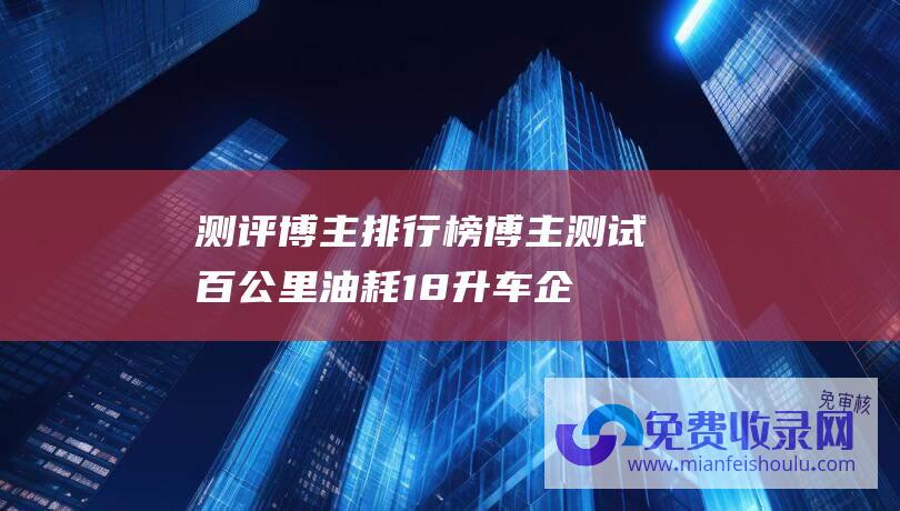 测评博主排行榜 (博主测试百公里油耗18升 车企回应 存在少量意外驾驶)