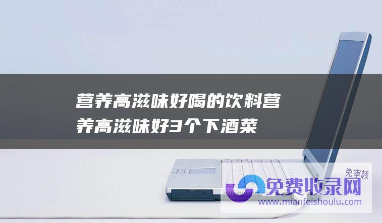 营养高滋味好喝的饮料 (营养高滋味好 3个下酒菜 酒量小的人也能喝半斤)