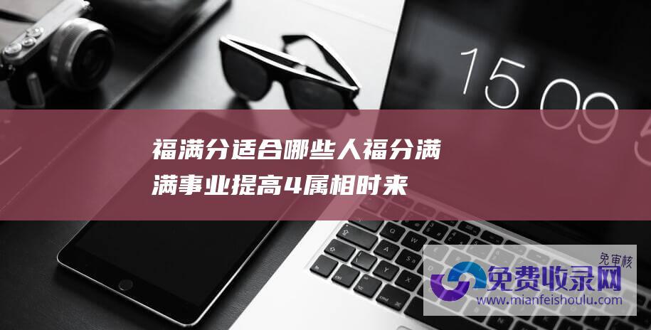 福满分适合哪些人 (福分满满 事业提高 4属相时来利用 2023年12月底 升职加薪)