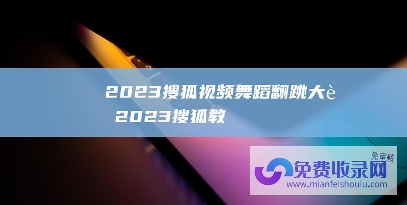 2023搜狐视频舞蹈翻跳大赛 (2023搜狐教育年度盛典 共赴一场关于教育未来的盛世)