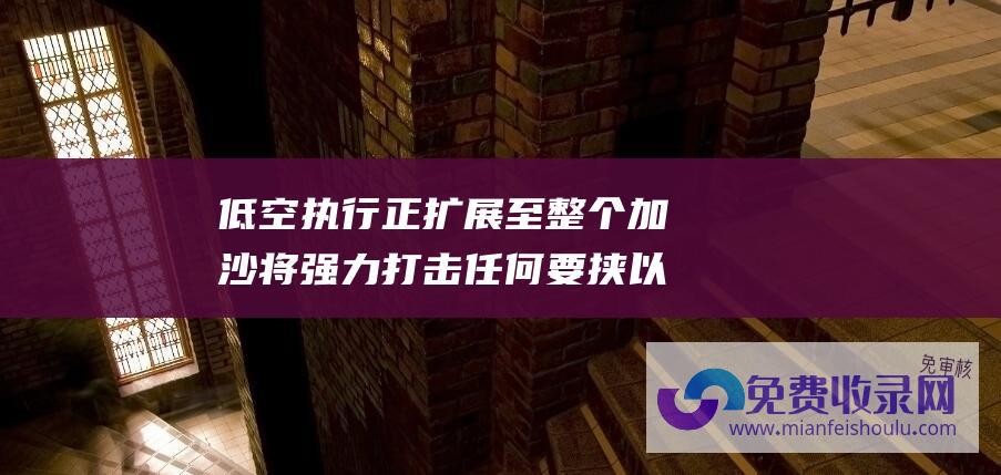 低空执行正扩展至整个加沙 将强力打击任何要挟 以国防军