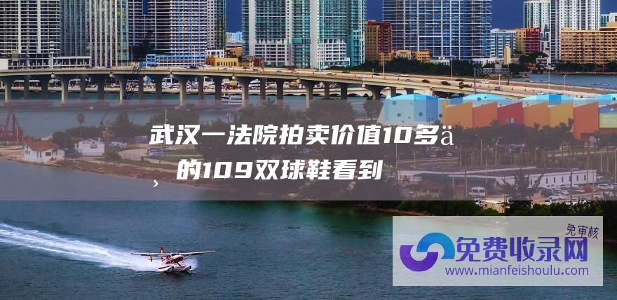 武汉一法院拍卖价值10多万的109双球鞋 看到法拍房 第一次性看到法拍鞋" 法拍车 数万人围观！ "