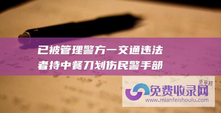 已被管理 警方 一交通违法者持中餐刀划伤民警手部 上海交警遭路人捅伤