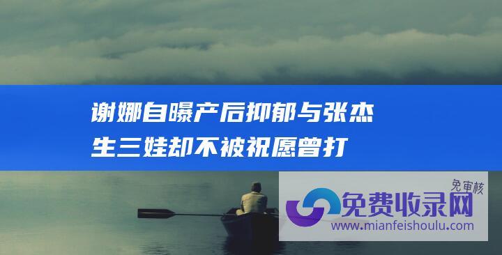 谢娜自曝产后抑郁！与张杰生三娃却不被祝愿 曾打路人手机业务才干遭质疑！