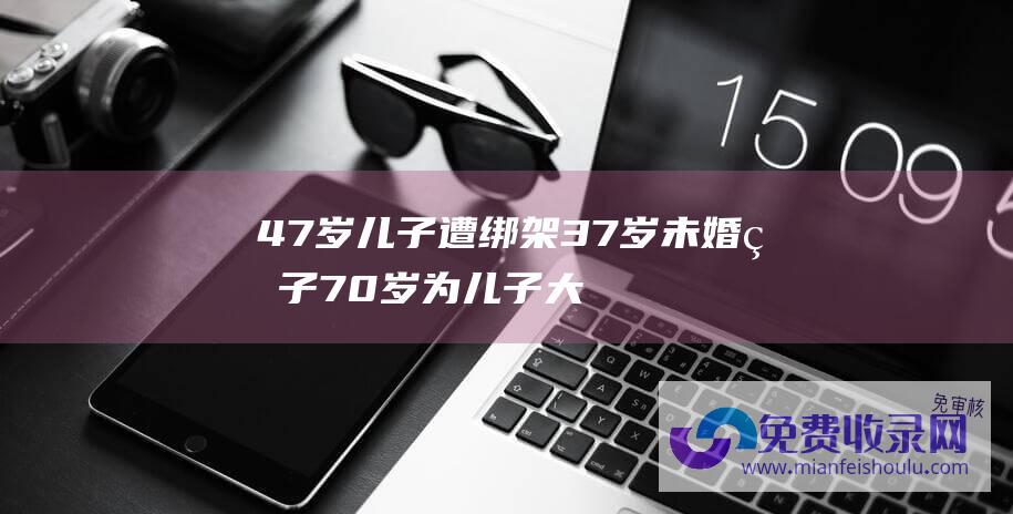 47岁儿子遭绑架37岁未婚生子70岁为儿子大