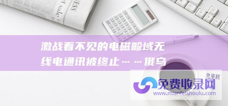 激战 看不见的电磁畛域 无线电通讯被终止……俄乌在 GPS信号受搅扰