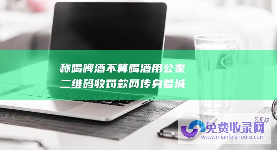 称喝啤酒不算喝酒 用公家二维码收罚款 网传身着城管制服者酒后执法