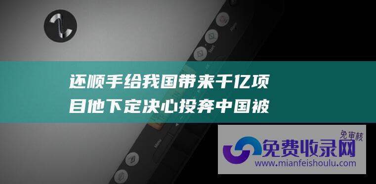 还顺手给我国带来千亿项目 他下定决心投奔中国 被美国无情抛弃