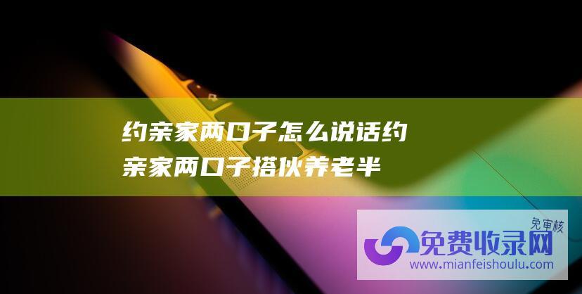 约亲家两口子怎么说话 (约亲家两口子搭伙养老 半年后连门都不想出 起初连饭都不用做)