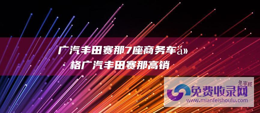 广汽丰田赛那7座商务车价格 (广汽丰田赛那高销量的背后 这个原因不容忽视！)