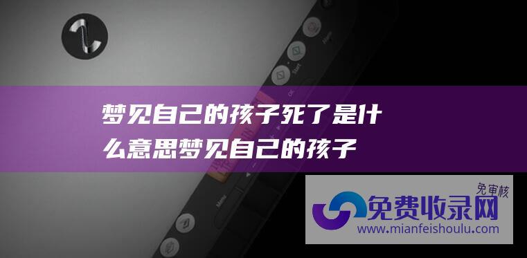 梦见自己的孩子死了是什么意思 (梦见自己的孩子死了是什么意思和预兆)