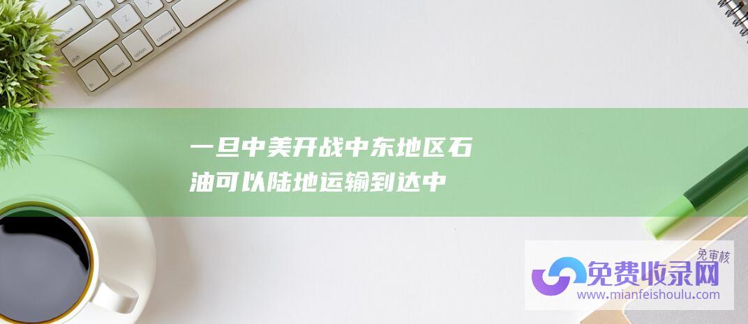 一旦中美开战,中东地区石油可以陆地运输到达中国 (一旦中美开战 中国的赢面又有多大呢 以中国的实力能坚持多久)