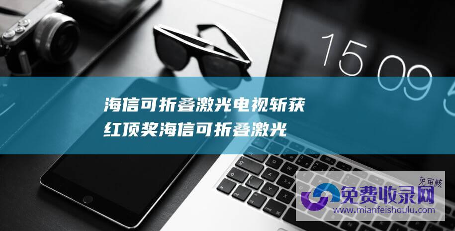 海信可折叠激光电视斩获红顶奖 (海信可折叠激光电视斩获红顶奖 破解大屏入户难题)