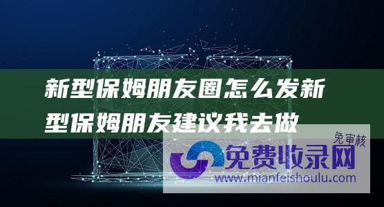 新型保姆朋友圈怎么发 (新型保姆 朋友建议我去做社区的 说50多岁 挣的比开店还要多)