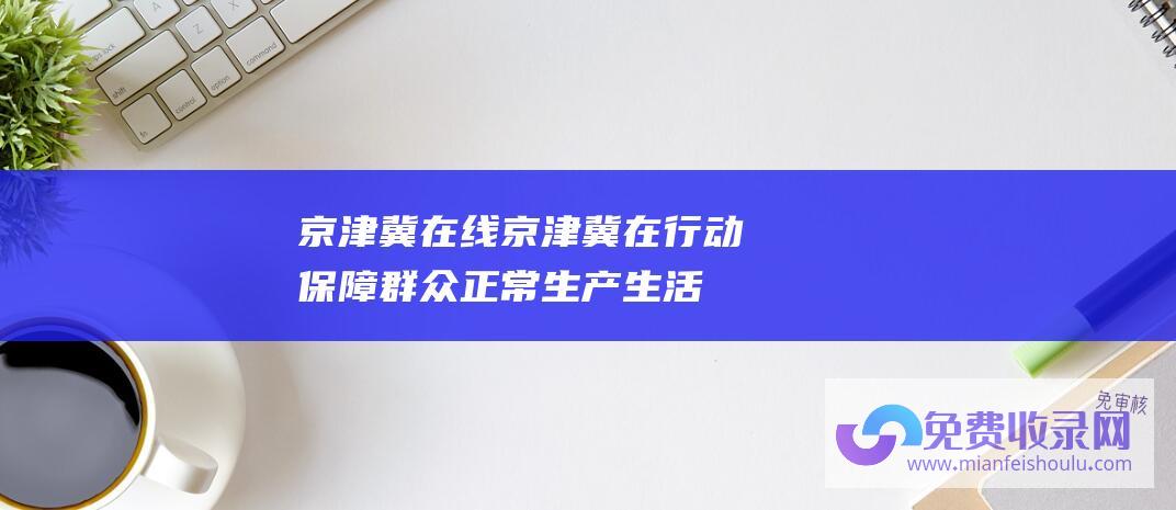 京津冀在线京津冀在行动保障群众正常生产生活