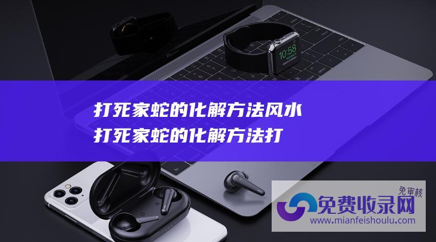 打死家蛇的化解方法风水 (打死家蛇的化解方法 打死家蛇的化解方法是什么)