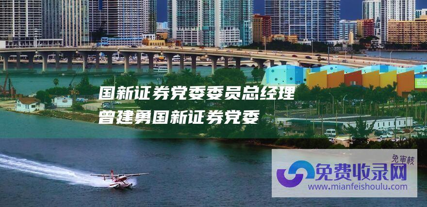 国新证券党委委员、总经理曾建勇 (国新证券党委委员 总经理曾建勇 四路径把握券商特色化经营趋势)