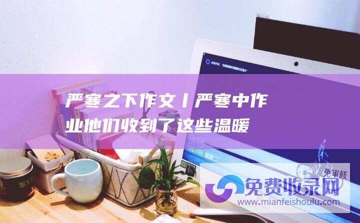 严寒之下作文 (丨严寒中作业 他们收到了这些温暖 新华全媒)