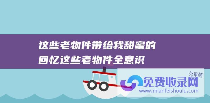 这些老物件带给我甜蜜的回忆 (这些老物件 全意识说明你真老了 能意识14样说明你曾经五十岁了)