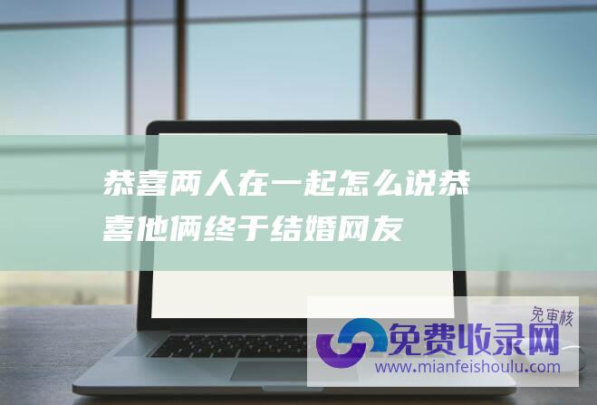 恭喜两人在一起怎么说 (恭喜 他俩终于结婚！网友 我又相信爱情了)