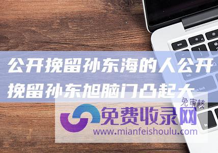 公开挽留孙东海的人 (公开挽留孙东旭 脑门凸起大包引担忧 董宇辉露面！一夜苍老10岁)