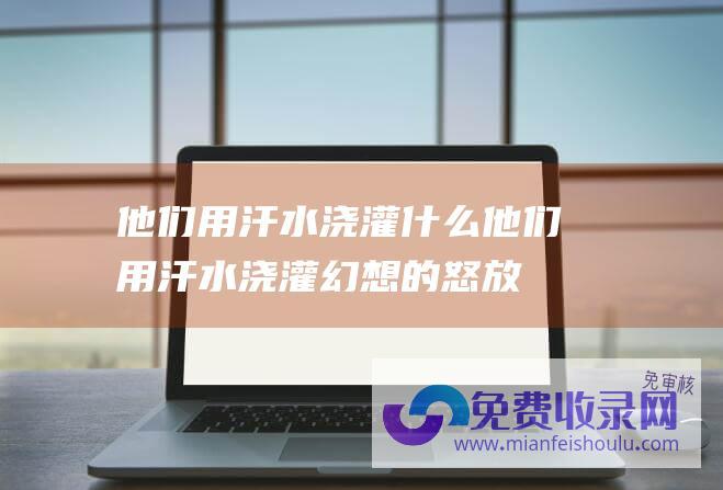 他们用汗水浇灌什么 (他们用汗水浇灌幻想的怒放 返乡守业)