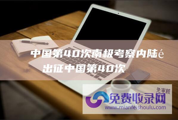 中国第40次南极考察内陆队出征 (中国第40次南极调查丨南极罗斯海新站主体工程树立片面启动)