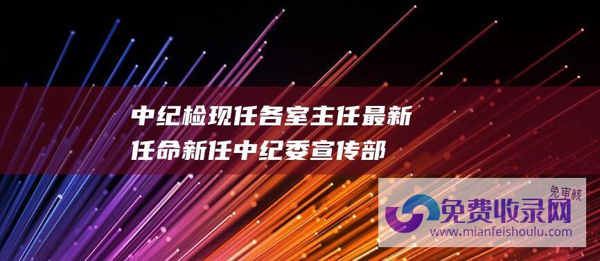 中纪检现任各室主任最新任命新任中纪委宣传部