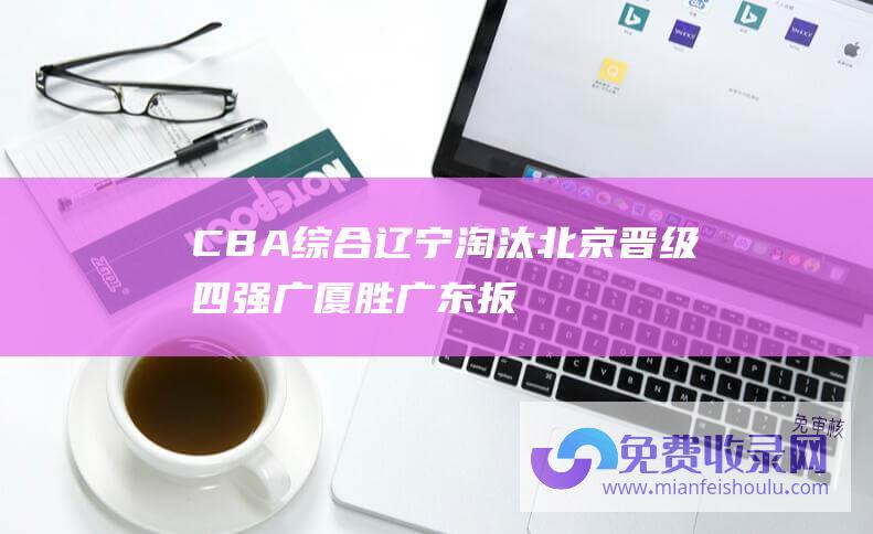 CBA综合|辽宁淘汰北京晋级四强 广厦胜广东扳回一城 (CBA综合)