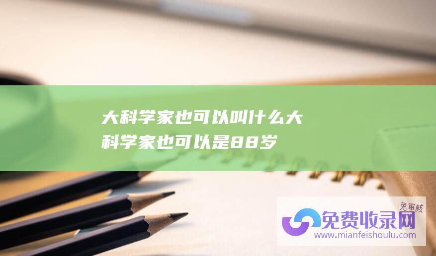 大科学家也可以叫什么 (大科学家也可以是 88岁院士成百万粉丝博主 大科普家)