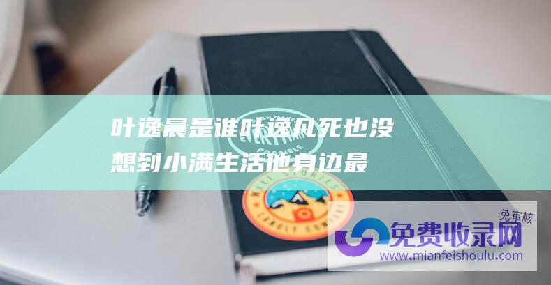 叶逸晨是谁 (叶逸凡死也没想到 小满生活 他身边最危险的情敌不是宋骁)