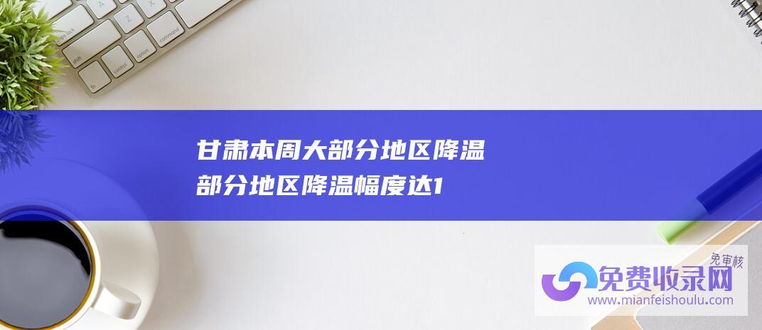 甘肃本周大部分地区降温 (部分地区降温幅度达10℃以上 冰冻周 注意保暖！多地开启)