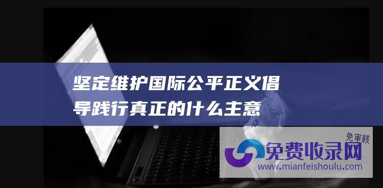 坚定维护国际公平正义倡导践行真正的什么主意 (坚定维护国际供应链的公共产品属性)