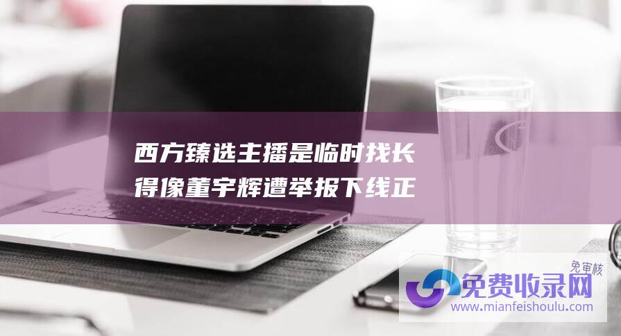 西方臻选 主播是临时找长得像董宇辉 遭 举报下线 正在申请商标 回应账号被封 东方甄选