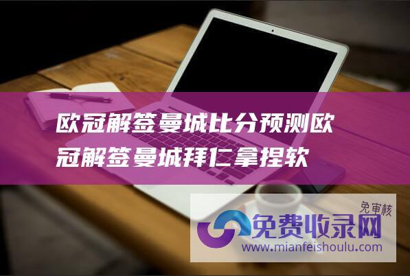 欧冠解签曼城比分预测 (欧冠解签 曼城拜仁拿捏软柿子 巴萨那不勒斯难兄难弟对决)