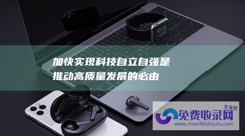 加快实现科技自立自强,是推动高质量发展的必由之路 (加快实现科技自立自强 做好科技金融大文章)