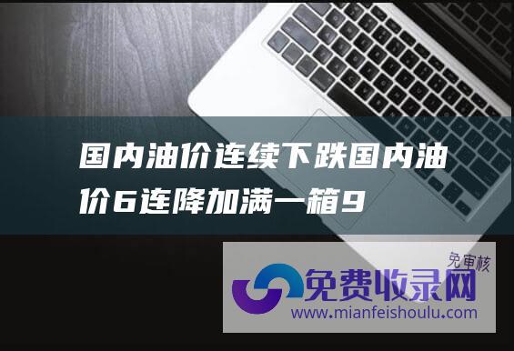 国内油价连续下跌 (国内油价6连降！加满一箱92号油将省16.5元)